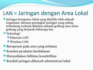 LAN = Jaringan dengan Area Lokal 
Jaringan komputer lokal yang dimiliki oleh sebuah 
organisasi, dimana perangkat jaringan yang saling 
terhubung terletak didalam sebuah gedung atau antar 
gedung yang berjarak beberapa km. 
Teknologi: 
Ethernet LAN 
Wireless LAN 
Beroperasi pada area yang terbatas 
Koneksi peralatan berdekatan 
Menyediakan fulltime konektifitas 
Kendali jaringan dibawah administrasi lokal 
 