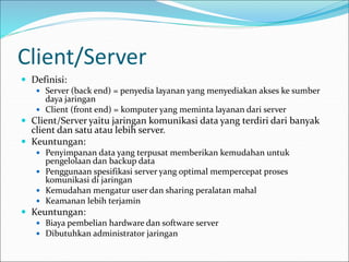 Client/Server
 Definisi:
 Server (back end) = penyedia layanan yang menyediakan akses ke sumber
daya jaringan
 Client (front end) = komputer yang meminta layanan dari server
 Client/Server yaitu jaringan komunikasi data yang terdiri dari banyak
client dan satu atau lebih server.
 Keuntungan:
 Penyimpanan data yang terpusat memberikan kemudahan untuk
pengelolaan dan backup data
 Penggunaan spesifikasi server yang optimal mempercepat proses
komunikasi di jaringan
 Kemudahan mengatur user dan sharing peralatan mahal
 Keamanan lebih terjamin
 Keuntungan:
 Biaya pembelian hardware dan software server
 Dibutuhkan administrator jaringan
 