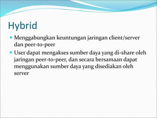 Hybrid
 Menggabungkan keuntungan jaringan client/server
dan peer-to-peer
 User dapat mengakses sumber daya yang di-share oleh
jaringan peer-to-peer, dan secara bersamaan dapat
menggunakan sumber daya yang disediakan oleh
server
 
