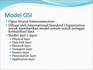 Model OSI
 Open Source Interconnection
 Dibuat oleh International Standard Organization
untuk memberikan model umum untuk jaringan
komunikasi data
 Terdiri dari 7 layer:
 Physical layer
 Data link layer
 Network layer
 Transport layer
 Session layer
 Presentation layer
 Application layer
 