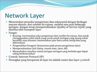 Network Layer
 Menentukan prosedur pengiriman data sekuensial dengan berbagai
macam ukuran, dari sumber ke tujuan, melalui satu atau beberapa
jaringan, dengan tetap mempertahankan Quality of Service (QoS) yang
diminta oleh transport layer
 Fungsi:
 Routing: menentukan jalur pengiriman dari sumber ke tujuan, bisa statik
(menggunakan tabel statik yang cocok untuk jaringan yang jarang sekali
berubah) atau dinamis (menentukan jalur baru untuk setiap data yang
dikirimkan)
 Pengendalian kongesti (kemacetan pada proses pengiriman data)
 Mempertahankan QoS (delay, transit time, jitter, dll)
 Menyediakan interface untuk jaringan-jaringan yang berbeda agar dapat
saling berkomunikasi
 Contoh: Internet Protocol (IP)
 Perangkat yang beroperasi di layer ini adalah router dan layer-3 switch
 
