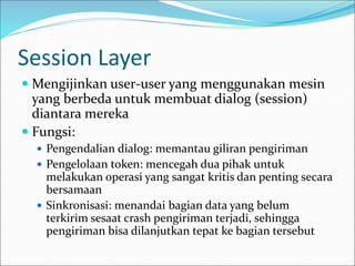 Session Layer
 Mengijinkan user-user yang menggunakan mesin
yang berbeda untuk membuat dialog (session)
diantara mereka
 Fungsi:
 Pengendalian dialog: memantau giliran pengiriman
 Pengelolaan token: mencegah dua pihak untuk
melakukan operasi yang sangat kritis dan penting secara
bersamaan
 Sinkronisasi: menandai bagian data yang belum
terkirim sesaat crash pengiriman terjadi, sehingga
pengiriman bisa dilanjutkan tepat ke bagian tersebut
 