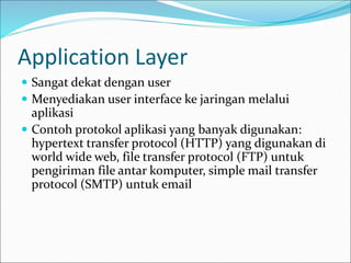 Application Layer
 Sangat dekat dengan user
 Menyediakan user interface ke jaringan melalui
aplikasi
 Contoh protokol aplikasi yang banyak digunakan:
hypertext transfer protocol (HTTP) yang digunakan di
world wide web, file transfer protocol (FTP) untuk
pengiriman file antar komputer, simple mail transfer
protocol (SMTP) untuk email
 