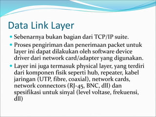 Data Link Layer
 Sebenarnya bukan bagian dari TCP/IP suite.
 Proses pengiriman dan penerimaan packet untuk
layer ini dapat dilakukan oleh software device
driver dari network card/adapter yang digunakan.
 Layer ini juga termasuk physical layer, yang terdiri
dari komponen fisik seperti hub, repeater, kabel
jaringan (UTP, fibre, coaxial), network cards,
network connectors (RJ-45, BNC, dll) dan
spesifikasi untuk sinyal (level voltase, frekuensi,
dll)
 