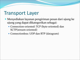 Transport Layer
 Menyediakan layanan pengiriman pesan dari ujung ke
ujung yang dapat dikategorikan sebagai:
 Connection-oriented: TCP (byte-oriented) dan
SCTP(stream-oriented)
 Connectionless: UDP dan RTP (datagram)
 