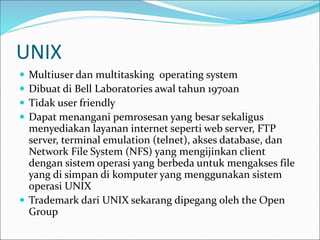UNIX
 Multiuser dan multitasking operating system
 Dibuat di Bell Laboratories awal tahun 1970an
 Tidak user friendly
 Dapat menangani pemrosesan yang besar sekaligus
menyediakan layanan internet seperti web server, FTP
server, terminal emulation (telnet), akses database, dan
Network File System (NFS) yang mengijinkan client
dengan sistem operasi yang berbeda untuk mengakses file
yang di simpan di komputer yang menggunakan sistem
operasi UNIX
 Trademark dari UNIX sekarang dipegang oleh the Open
Group
 
