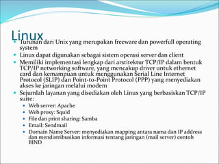 Linux
 Turunan dari Unix yang merupakan freeware dan powerfull operating
system
 Linux dapat digunakan sebagai sistem operasi server dan client
 Memiliki implementasi lengkap dari arstitektur TCP/IP dalam bentuk
TCP/IP networking software, yang mencakup driver untuk ethernet
card dan kemampuan untuk menggunakan Serial Line Internet
Protocol (SLIP) dan Point-to-Point Protocol (PPP) yang menyediakan
akses ke jaringan melalui modem
 Sejumlah layanan yang disediakan oleh Linux yang berbasiskan TCP/IP
suite:
 Web server: Apache
 Web proxy: Squid
 File dan print sharing: Samba
 Email: Sendmail
 Domain Name Server: menyediakan mapping antara nama dan IP address
dan mendistribusikan informasi tentang jaringan (mail server) contoh
BIND
 