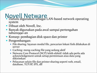 Novell Netware
 Dahulu digunakan sebagai LAN-based network operating
system
 Dibuat oleh Novell, Inc.
 Banyak digunakan pada awal sampai pertengahan
tahun1990-an
 Konsep: pembagian disk space dan printer
 Pengembangan:
 File sharing: layanan modul file, pencarian lokasi fisik dilakukan di
server
 Caching: meng-caching file yang sedang aktif
 Netware Core Protocol (NCP) lebih efektif: tidak ada perlu ada
acknowledgement untuk setiap permintaan atau data yang
dikirimkan
 Pelayanan selain file dan printer sharing seperti web, email,
database, TCP/IP, IPX, dll
 