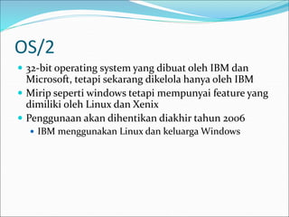OS/2
 32-bit operating system yang dibuat oleh IBM dan
Microsoft, tetapi sekarang dikelola hanya oleh IBM
 Mirip seperti windows tetapi mempunyai feature yang
dimiliki oleh Linux dan Xenix
 Penggunaan akan dihentikan diakhir tahun 2006
 IBM menggunakan Linux dan keluarga Windows
 