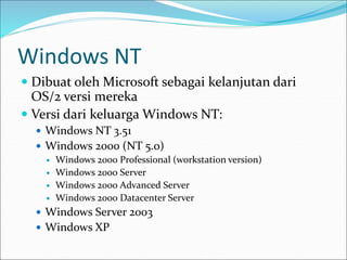 Windows NT
 Dibuat oleh Microsoft sebagai kelanjutan dari
OS/2 versi mereka
 Versi dari keluarga Windows NT:
 Windows NT 3.51
 Windows 2000 (NT 5.0)
 Windows 2000 Professional (workstation version)
 Windows 2000 Server
 Windows 2000 Advanced Server
 Windows 2000 Datacenter Server
 Windows Server 2003
 Windows XP
 
