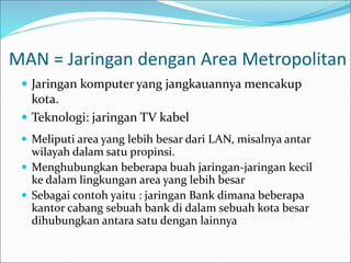 MAN = Jaringan dengan Area Metropolitan
 Jaringan komputer yang jangkauannya mencakup
kota.
 Teknologi: jaringan TV kabel
 Meliputi area yang lebih besar dari LAN, misalnya antar
wilayah dalam satu propinsi.
 Menghubungkan beberapa buah jaringan-jaringan kecil
ke dalam lingkungan area yang lebih besar
 Sebagai contoh yaitu : jaringan Bank dimana beberapa
kantor cabang sebuah bank di dalam sebuah kota besar
dihubungkan antara satu dengan lainnya
 