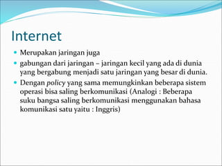 Internet
 Merupakan jaringan juga
 gabungan dari jaringan – jaringan kecil yang ada di dunia
yang bergabung menjadi satu jaringan yang besar di dunia.
 Dengan policy yang sama memungkinkan beberapa sistem
operasi bisa saling berkomunikasi (Analogi : Beberapa
suku bangsa saling berkomunikasi menggunakan bahasa
komunikasi satu yaitu : Inggris)
 