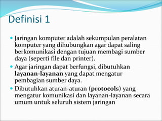 Definisi 1
 Jaringan komputer adalah sekumpulan peralatan
komputer yang dihubungkan agar dapat saling
berkomunikasi dengan tujuan membagi sumber
daya (seperti file dan printer).
 Agar jaringan dapat berfungsi, dibutuhkan
layanan-layanan yang dapat mengatur
pembagian sumber daya.
 Dibutuhkan aturan-aturan (protocols) yang
mengatur komunikasi dan layanan-layanan secara
umum untuk seluruh sistem jaringan
 