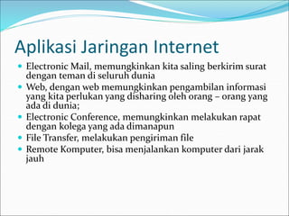  Electronic Mail, memungkinkan kita saling berkirim surat
dengan teman di seluruh dunia
 Web, dengan web memungkinkan pengambilan informasi
yang kita perlukan yang disharing oleh orang – orang yang
ada di dunia;
 Electronic Conference, memungkinkan melakukan rapat
dengan kolega yang ada dimanapun
 File Transfer, melakukan pengiriman file
 Remote Komputer, bisa menjalankan komputer dari jarak
jauh
Aplikasi Jaringan Internet
 