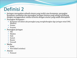 Definisi 2
 Jaringan merupakan sebuah sistem yang terdiri atas komputer, perangkat
komputer tambahan dan perangkat jaringan lainnya yang saling terhubung
dengan menggunakan media tertentu dengan aturan yang sudah ditetapkan
 Perangkat Komputer :
 Komputer (di dalam ada perangkat yang menghubungkan dgn jaringan misal (NIC,
Modem)
 Printer
 Scanner
 Perangkat Jaringan
 NIC
 Modem
 Hub
 Switch
 Router
 Firewall
 Media
 Kabel
 Non Kabel (wireless)
 Aturan
 Protocol
 