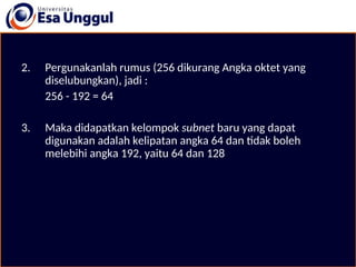 2. Pergunakanlah rumus (256 dikurang Angka oktet yang
diselubungkan), jadi :
256 - 192 = 64
3. Maka didapatkan kelompok subnet baru yang dapat
digunakan adalah kelipatan angka 64 dan tidak boleh
melebihi angka 192, yaitu 64 dan 128
 