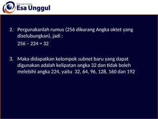 2. Pergunakanlah rumus (256 dikurang Angka oktet yang
diselubungkan), jadi :
256 – 224 = 32
3. Maka didapatkan kelompok subnet baru yang dapat
digunakan adalah kelipatan angka 32 dan tidak boleh
melebihi angka 224, yaitu 32, 64, 96, 128, 160 dan 192.
 