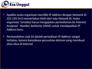 • Apabila suatu organisasi memiliki IP Address dengan Network ID
222.124.14.0 memerlukan lebih dari satu Netwok ID, maka
organisasi tersebut harus mengajukan permohonan ke Internet
Assigned Number Authority (IANA) untuk mendapatkan IP
Address baru.
• Permasalahan saat ini adalah persediaan IP Address sangat
terbatas, karena banyaknya perusahan dotcom yang membuat
situs-situs di Internet
 