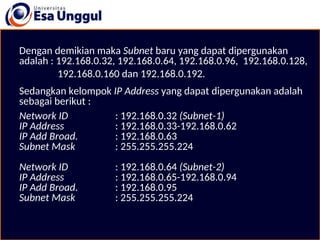Dengan demikian maka Subnet baru yang dapat dipergunakan
adalah : 192.168.0.32, 192.168.0.64, 192.168.0.96, 192.168.0.128,
192.168.0.160 dan 192.168.0.192.
Sedangkan kelompok IP Address yang dapat dipergunakan adalah
sebagai berikut :
Network ID : 192.168.0.32 (Subnet-1)
IP Address : 192.168.0.33-192.168.0.62
IP Add Broad. : 192.168.0.63
Subnet Mask : 255.255.255.224
Network ID : 192.168.0.64 (Subnet-2)
IP Address : 192.168.0.65-192.168.0.94
IP Add Broad. : 192.168.0.95
Subnet Mask : 255.255.255.224
 
