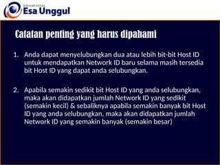 Catatan penting yang harus dipahami
1. Anda dapat menyelubungkan dua atau lebih bit-bit Host ID
untuk mendapatkan Network ID baru selama masih tersedia
bit Host ID yang dapat anda selubungkan.
2. Apabila semakin sedikit bit Host ID yang anda selubungkan,
maka akan didapatkan jumlah Network ID yang sedikit
(semakin kecil) & sebaliknya apabila semakin banyak bit Host
ID yang anda selubungkan, maka akan didapatkan jumlah
Network ID yang semakin banyak (semakin besar)
 