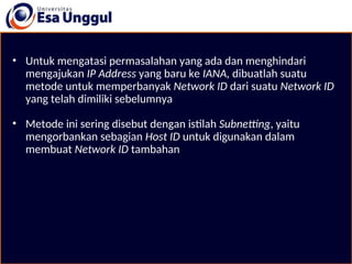 • Untuk mengatasi permasalahan yang ada dan menghindari
mengajukan IP Address yang baru ke IANA, dibuatlah suatu
metode untuk memperbanyak Network ID dari suatu Network ID
yang telah dimiliki sebelumnya
• Metode ini sering disebut dengan istilah Subnetting, yaitu
mengorbankan sebagian Host ID untuk digunakan dalam
membuat Network ID tambahan
 