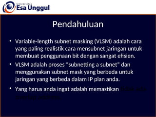 Pendahuluan
• Variable-length subnet masking (VLSM) adalah cara
yang paling realistik cara mensubnet jaringan untuk
membuat penggunaan bit dengan sangat efisien.
• VLSM adalah proses “subnetting a subnet” dan
menggunakan subnet mask yang berbeda untuk
jaringan yang berbeda dalam IP plan anda.
• Yang harus anda ingat adalah memastikan tidak ada
overlap address.
 
