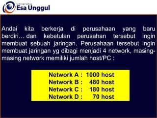 Andai kita berkerja di perusahaan yang baru
berdiri… dan kebetulan perusahan tersebut ingin
membuat sebuah jaringan. Perusahaan tersebut ingin
membuat jaringan yg dibagi menjadi 4 network, masing-
masing network memiliki jumlah host/PC :
Network A : 1000 host
Network B : 480 host
Network C : 180 host
Network D : 70 host
 