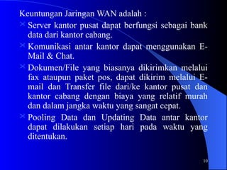 10
Keuntungan Jaringan WAN adalah :
 Server kantor pusat dapat berfungsi sebagai bank
data dari kantor cabang.
 Komunikasi antar kantor dapat menggunakan E-
Mail & Chat.
 Dokumen/File yang biasanya dikirimkan melalui
fax ataupun paket pos, dapat dikirim melalui E-
mail dan Transfer file dari/ke kantor pusat dan
kantor cabang dengan biaya yang relatif murah
dan dalam jangka waktu yang sangat cepat.
 Pooling Data dan Updating Data antar kantor
dapat dilakukan setiap hari pada waktu yang
ditentukan.
 