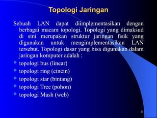11
Topologi Jaringan
Topologi Jaringan
Sebuah LAN dapat diimplementasikan dengan
berbagai macam topologi. Topologi yang dimaksud
di sini merupakan struktur jaringan fisik yang
digunakan untuk mengimplementasikan LAN
tersebut. Topologi dasar yang bisa digunakan dalam
jaringan komputer adalah :
 topologi bus (linear)
 topologi ring (cincin)
 topologi star (bintang)
 topologi Tree (pohon)
 topologi Mash (web)
 