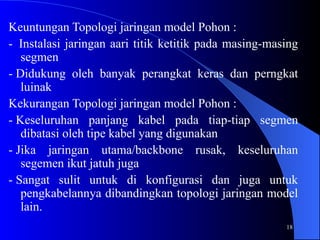 18
Keuntungan Topologi jaringan model Pohon :
- Instalasi jaringan aari titik ketitik pada masing-masing
segmen
- Didukung oleh banyak perangkat keras dan perngkat
luinak
Kekurangan Topologi jaringan model Pohon :
- Keseluruhan panjang kabel pada tiap-tiap segmen
dibatasi oleh tipe kabel yang digunakan
- Jika jaringan utama/backbone rusak, keseluruhan
segemen ikut jatuh juga
- Sangat sulit untuk di konfigurasi dan juga untuk
pengkabelannya dibandingkan topologi jaringan model
lain.
 