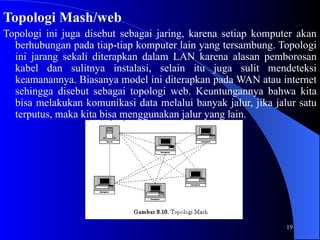 19
Topologi Mash/web
Topologi ini juga disebut sebagai jaring, karena setiap komputer akan
berhubungan pada tiap-tiap komputer lain yang tersambung. Topologi
ini jarang sekali diterapkan dalam LAN karena alasan pemborosan
kabel dan sulitnya instalasi, selain itu juga sulit mendeteksi
keamanannya. Biasanya model ini diterapkan pada WAN atau internet
sehingga disebut sebagai topologi web. Keuntungannya bahwa kita
bisa melakukan komunikasi data melalui banyak jalur, jika jalur satu
terputus, maka kita bisa menggunakan jalur yang lain.
 