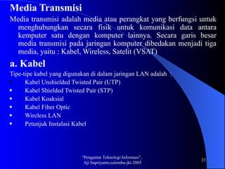 "Pengantar Teknologi Informasi",
Aji Supriyanto,salemba-jkt-2005
21
Media Transmisi
Media transmisi adalah media atau perangkat yang berfungsi untuk
menghubungkan secara fisik untuk komunikasi data antara
kemputer satu dengan komputer lainnya. Secara garis besar
media transmisi pada jaringan komputer dibedakan menjadi tiga
media, yaitu : Kabel, Wireless, Satelit (VSAT)
a. Kabel
Tipe-tipe kabel yang digunakan di dalam jaringan LAN adalah :
 Kabel Unshielded Twisted Pair (UTP)
 Kabel Shielded Twisted Pair (STP)
 Kabel Koaksial
 Kabel Fiber Optic
 Wireless LAN
 Petunjuk Instalasi Kabel
 