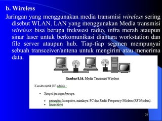 26
b. Wireless
Jaringan yang menggunakan media transmisi wireless sering
disebut WLAN. LAN yang menggunakan Media transmisi
wireless bisa berupa frekwesi radio, infra merah ataupun
sinar laser untuk berkomunikasi diantara workstation dan
file server ataupun hub. Tiap-tiap segmen mempunyai
sebuah transceiver/antena untuk mengirim atau menerima
data.
 