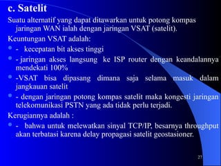 27
c. Satelit
Suatu alternatif yang dapat ditawarkan untuk potong kompas
jaringan WAN ialah dengan jaringan VSAT (satelit).
Keuntungan VSAT adalah:
 - kecepatan bit akses tinggi
 - jaringan akses langsung ke ISP router dengan keandalannya
mendekati 100%
 -VSAT bisa dipasang dimana saja selama masuk dalam
jangkauan satelit
 - dengan jaringan potong kompas satelit maka kongesti jaringan
telekomunikasi PSTN yang ada tidak perlu terjadi.
Kerugiannya adalah :
 - bahwa untuk melewatkan sinyal TCP/IP, besarnya throughput
akan terbatasi karena delay propagasi satelit geostasioner.
 
