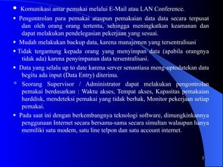 3
 Komunikasi antar pemakai melalui E-Mail atau LAN Conference.
 Pengontrolan para pemakai ataupun pemakaian data data secara terpusat
dan oleh orang orang tertentu, sehingga meningkatkan keamanan dan
dapat melakukan pendelegasian pekerjaan yang sesuai.
Mudah melakukan backup data, karena manajemen yang tersentralisasi
 Tidak tergantung kepada orang yang menyimpan data (apabila orangnya
tidak ada) karena penyimpanan data tersentralisasi.
 Data yang selalu up to date karena server senantiasa meng-uptodatekan data
begitu ada input (Data Entry) diterima.
 Seorang Supervisor / Administrator dapat melakukan pengontrolan
pemakai berdasarkan : Waktu akses, Tempat akses, Kapasitas pemakaian
harddisk, mendeteksi pemakai yang tidak berhak, Monitor pekerjaan setiap
pemakai.
 Pada saat ini dengan berkembangnya teknologi software, dimungkinkannya
penggunaan Internet secara bersama-sama secara simultan walaupun hanya
memiliki satu modem, satu line telpon dan satu account internet.
 
