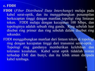 30
c. FDDI
FDDI (Fiber Distributed Data Interchange) melaju pada
kabel serat-optik, dan itu menggabungkan penampilan
berkecaptan tinggi dengan manfaat topoligi ring lintasan
token. FDDI melaju dengan kecepatan 100 Mbps, dan
topologinya adalah sebuah ring ganda. Ring sebelah luar
disebut ring primer dan ring sebelah dalam disebut ring
sekunder.
FDDI menggabungkan manfaat dari lintasn token di topologi
ring dengan kecepatan tinggi dari transmisi serat-optik.
Topologi ring gandanya memberikan kelebihan dan
toleransi kesalahan. Kabel serat optik tidaklah rentan
terhadap EMI dan bunyi, dan itu lebih aman daripada
kabel tembaga.
 