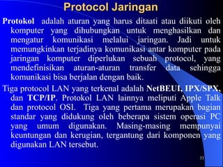 33
Protocol Jaringan
Protocol Jaringan
Protokol adalah aturan yang harus ditaati atau diikuti oleh
komputer yang dihubungkan untuk menghasilkan dan
mengatur komunikasi melalui jaringan. Jadi untuk
memungkinkan terjadinya komunikasi antar komputer pada
jaringan komputer diperlukan sebuah protocol, yang
mendefinisikan aturan-aturan transfer data sehingga
komunikasi bisa berjalan dengan baik.
Tiga protocol LAN yang terkenal adalah NetBEUI, IPX/SPX,
dan TCP/IP. Protokol LAN lainnya meliputi Apple Talk
dan protocol OSI. Tiga yang pertama merupakan bagian
standar yang didukung oleh beberapa sistem operasi PC
yang umum digunakan. Masing-masing mempunyai
keuntungan dan kerugian, tergantung dari komponen yang
digunakan LAN tersebut.
 