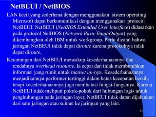 34
NetBEUI / NetBIOS
LAN kecil yang sederhana dengan menggunakan sistem operating
Microsoft dapat berkomunikasi dengan menggunakan protocol
NetBEUI. NetBEUI (NetBIOS Extended User Interface) didasarkan
pada protocol NetBIOS (Network Basic Input/Output) yang
dikembangkan oleh IBM untuk workgroup. Perlu dicatat bahwa
jaringan NetBEUI tidak dapat diroute karena protokolnya tidak
dapat diroute.
Keuntungan dari NetBEUI mencakup kesederhanaannya dan
rendahnya overhead resource. Ia cepat dan tidak membutuhkan
informasi yang rumit untuk menset up-nya. Kesederhanaannya
menjadikannya performer tertinggi dalam batas kecepatan bersih,
tetapi kesederhanaannya juga membatasi fungsi-fungsinya. Karena
NetBEUI tidak meliputi pokok-pokok dari hubungan logis untuk
penghubungan pada jaringan layer, NetBEUI tidak dapat dijalankan
dari satu jaringan atau subnet ke jaringan yang lain.
 