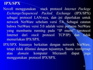 35
IPX/SPX
Novell menggunakan stack protocol Internet Packege
Exchange/Sequenced Packed Exchange (IPX/SPX)
sebagai protocol LAN-nya, dan ini diperlukan untuk
network NetWare sebelum versi 5.0. Sebagai catatan
bahwa NetWare versi 5.0 adalah versi pertama NetWare
yang membantu running pada “IP murni” (protocol
Internet dari stack protocol TCP/IP) dan tidak
memerlukan IPX/SPX.
IPX/SPX biasanya berkaitan dengan network NetWare,
tetapi tidak dibatasi dengan tujuannya. Suatu workgroup
atau domain komputer Micrasoft dapat juga
menggunakan protocol IPX/SPX.
 