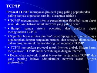 36
TCP/IP
Protocol TCP/IP merupakan protocol yang paling popouler dan
paling banyak digunakan saat ini, alasannya adalah :
  TCP/IP menggunakan skema pengalamatan fleksibel yang dapat
sekali diroute, bahkan untuk network yang paling besar.
 Hampir semua sistem operating dan platform dapat
menggunakan TCP/IP.
  Sejumlah besar utilitas dan tool dapat dipergunakan, sebagiannya
digabungkan dengan rangkaian protocol dan sebagian ditambahkan
dalam program untuk memonitoring dan mengatur TCP/IP.
  TCP/IP merupakan protocol untuk Internet global. Sistem harus
menjalankan TCP/IP untuk berhubungan dengan Internet.
  Kebanyakan network tingkat interprise menjalankan TCP/IP, dan
yang penting bahwa administrator network akrab dengan
protokolnya.
 