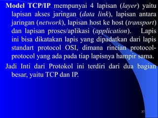 37
Model TCP/IP mempunyai 4 lapisan (layer) yaitu
lapisan akses jaringan (data link), lapisan antara
jaringan (network), lapisan host ke host (transport)
dan lapisan proses/aplikasi (application). Lapis
ini bisa dikatakan lapis yang dipadatkan dari lapis
standart protocol OSI, dimana rincian protocol-
protocol yang ada pada tiap lapisnya hampir sama.
Jadi Inti dari Protokol ini terdiri dari dua bagian
besar, yaitu TCP dan IP.
 