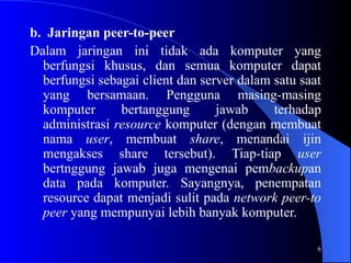 6
b. Jaringan peer-to-peer
Dalam jaringan ini tidak ada komputer yang
berfungsi khusus, dan semua komputer dapat
berfungsi sebagai client dan server dalam satu saat
yang bersamaan. Pengguna masing-masing
komputer bertanggung jawab terhadap
administrasi resource komputer (dengan membuat
nama user, membuat share, menandai ijin
mengakses share tersebut). Tiap-tiap user
bertnggung jawab juga mengenai pembackupan
data pada komputer. Sayangnya, penempatan
resource dapat menjadi sulit pada network peer-to
peer yang mempunyai lebih banyak komputer.
 