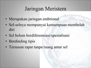 Jaringan Meristem
• Merupakan jaringan embrional
• Sel-selnya mempunyai kemampuan membelah
diri
• Sel belum berdiferensiasi/spesialisasi
• Berdinding tipis
• Tersusun rapat tanpa ruang antar sel
 
