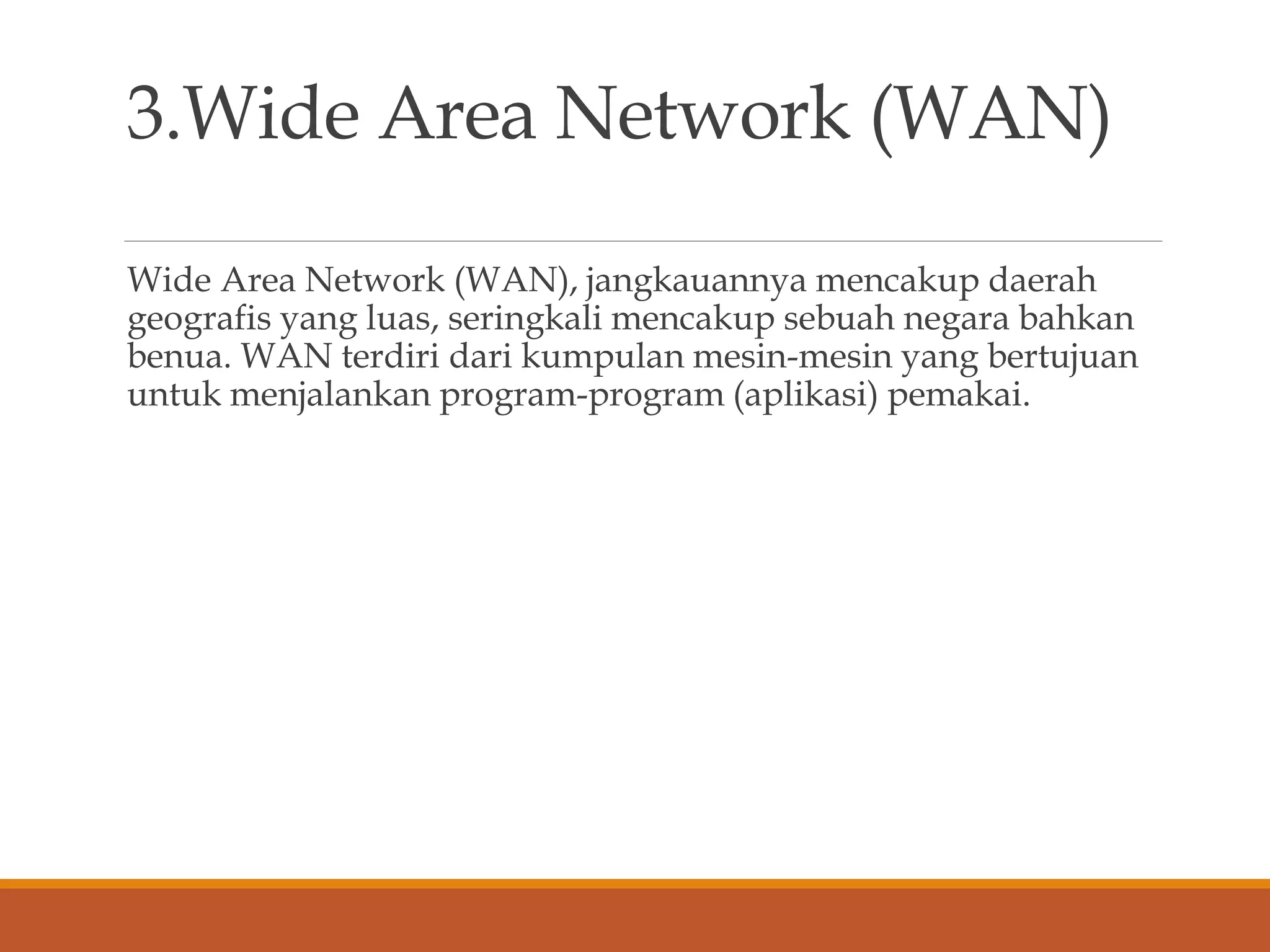 3.Wide Area Network (WAN)
Wide Area Network (WAN), jangkauannya mencakup daerah
geografis yang luas, seringkali mencakup sebuah negara bahkan
benua. WAN terdiri dari kumpulan mesin-mesin yang bertujuan
untuk menjalankan program-program (aplikasi) pemakai.
 