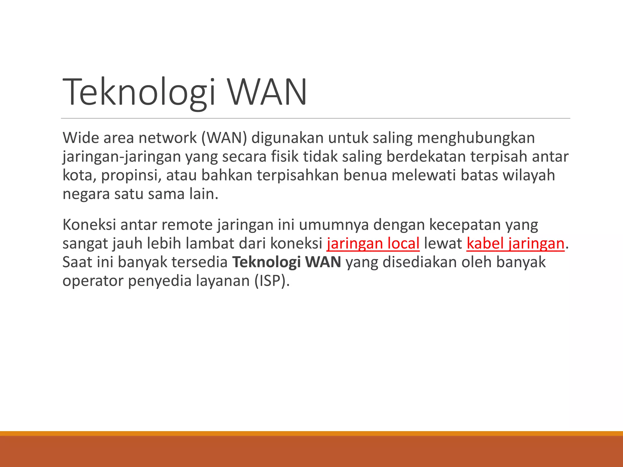 Teknologi WAN
Wide area network (WAN) digunakan untuk saling menghubungkan
jaringan-jaringan yang secara fisik tidak saling berdekatan terpisah antar
kota, propinsi, atau bahkan terpisahkan benua melewati batas wilayah
negara satu sama lain.
Koneksi antar remote jaringan ini umumnya dengan kecepatan yang
sangat jauh lebih lambat dari koneksi jaringan local lewat kabel jaringan.
Saat ini banyak tersedia Teknologi WAN yang disediakan oleh banyak
operator penyedia layanan (ISP).
 
