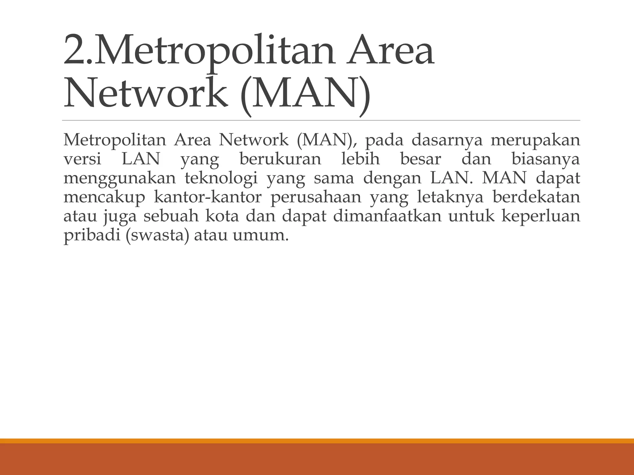 2.Metropolitan Area
Network (MAN)
Metropolitan Area Network (MAN), pada dasarnya merupakan
versi LAN yang berukuran lebih besar dan biasanya
menggunakan teknologi yang sama dengan LAN. MAN dapat
mencakup kantor-kantor perusahaan yang letaknya berdekatan
atau juga sebuah kota dan dapat dimanfaatkan untuk keperluan
pribadi (swasta) atau umum.
 