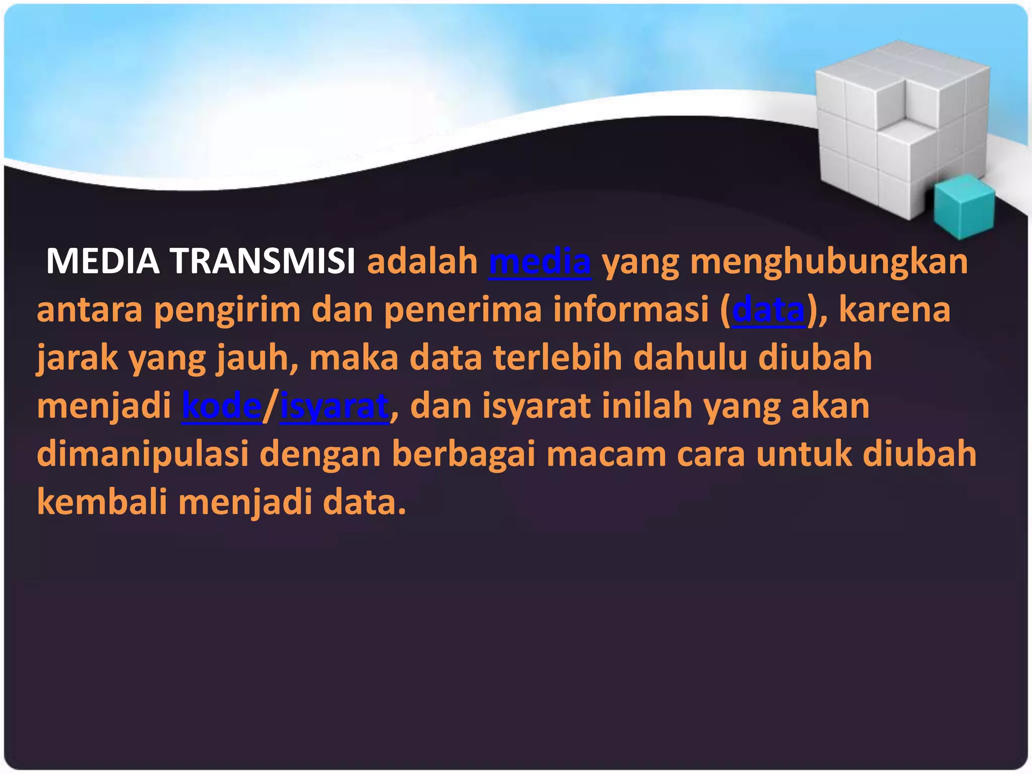 MEDIA TRANSMISI adalah media yang menghubungkan
antara pengirim dan penerima informasi (data), karena
jarak yang jauh, maka data terlebih dahulu diubah
menjadi kode/isyarat, dan isyarat inilah yang akan
dimanipulasi dengan berbagai macam cara untuk diubah
kembali menjadi data.
 