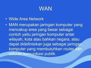 WAN
• Wide Area Network
• MAN merupakan jaringan komputer yang
mencakup area yang besar sebagai
contoh yaitu jaringan komputer antar
wilayah, kota atau bahkan negara, atau
dapat didefinisikan juga sebagai jaringan
komputer yang membutuhkan router dan
saluran komunikasi publik.
 