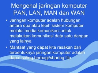 Mengenal jaringan komputer
PAN, LAN, MAN dan WAN
• Jaringan komputer adalah hubungan
antara dua atau lebih sistem komputer
melalui media komunikasi untuk
melakukan komunikasi data satu dengan
yang lainya
• Manfaat yang dapat kita rasakan dari
terbentuknya jaringan komputer adalah
dapat saling berbagi/sharing file
 