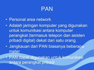 PAN
• Personal area network
• Adalah jaringan komputer yang digunakan
untuk komunikasi antara komputer
perangkat (termasuk telepon dan asisten
pribadi digital) dekat dari satu orang.
• Jangkauan dari PAN biasanya beberapa
meter
• PAN dapat digunakan untuk komunikasi
antara perangkat pribadi
 